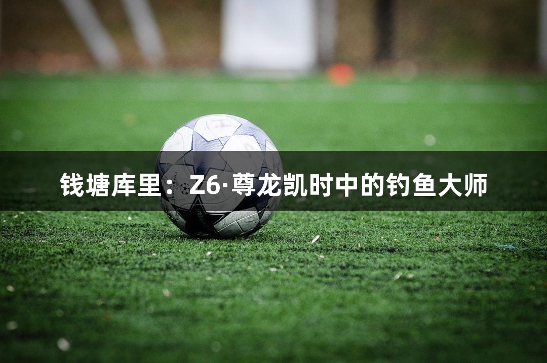 钱塘库里：Z6·尊龙凯时中的钓鱼大师