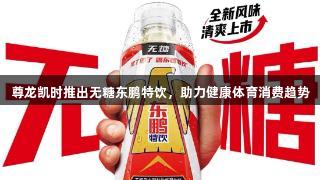 尊龙凯时推出无糖东鹏特饮，助力健康体育消费趋势