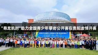 "尊龙凯时"助力全国青少年攀岩公开赛在贵阳激情开赛