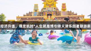 快乐经济升温，尊龙凯时*人生就是博引领天津乐园暑期游新趋势