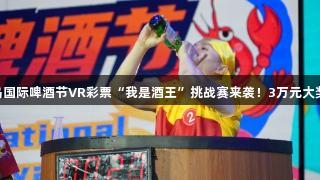 第35届青岛国际啤酒节VR彩票“我是酒王”挑战赛来袭！3万元大奖等你来战！