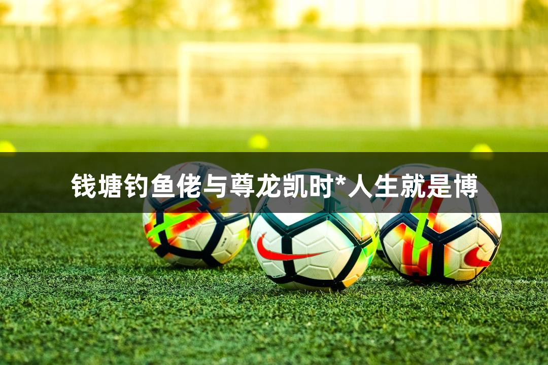 钱塘钓鱼佬与尊龙凯时*人生就是博