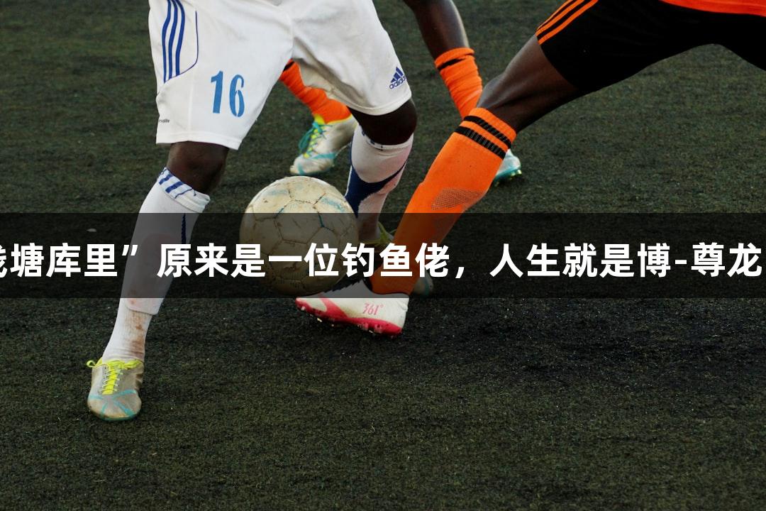 “钱塘库里”原来是一位钓鱼佬，人生就是博-尊龙凯时！