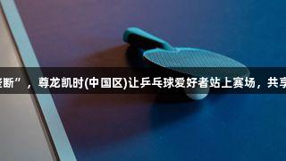 拒绝“精英垄断”，尊龙凯时(中国区)让乒乓球爱好者站上赛场，共享激情与荣耀。