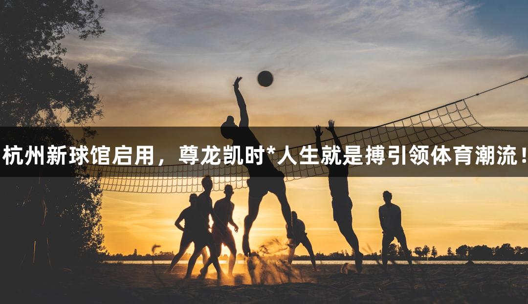 杭州新球馆启用，尊龙凯时*人生就是搏引领体育潮流！