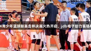 全国U14青少年篮球联赛吉林决赛火热开启，jdb电子助力赛场精彩对决