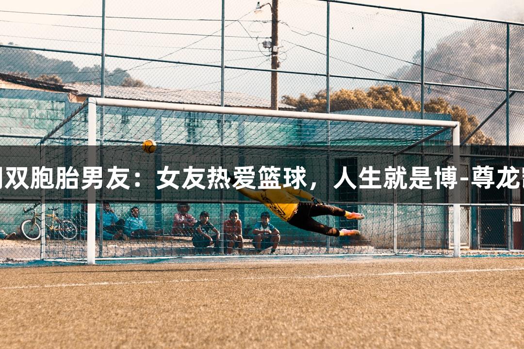 姚明双胞胎男友：女友热爱篮球，人生就是博-尊龙凯时