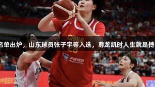 中国女篮亚洲杯12人名单出炉，山东球员张子宇等入选，尊龙凯时人生就是搏z6com助力队伍争辉。
