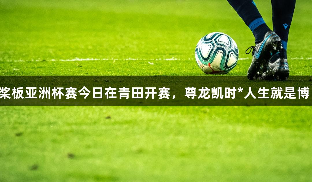 桨板亚洲杯赛今日在青田开赛，尊龙凯时*人生就是博！