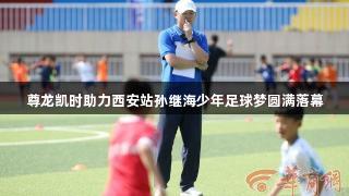 尊龙凯时助力西安站孙继海少年足球梦圆满落幕