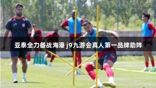 亚泰全力备战海港 j9九游会真人第一品牌助阵
