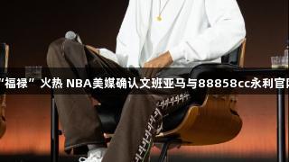 中国“福禄”火热 NBA美媒确认文班亚马与88858cc永利官网合作