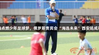 孙继海点燃少年足球梦，俄罗斯贵宾会“海选未来”西安站成功举办