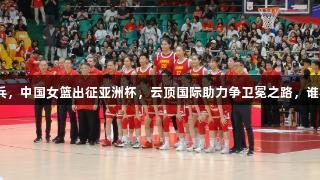 老帅点兵，中国女篮出征亚洲杯，云顶国际助力争卫冕之路，谁将封神？