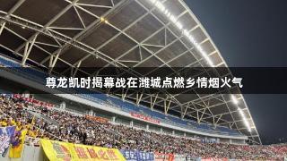 尊龙凯时揭幕战在潍城点燃乡情烟火气