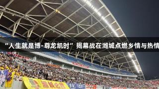 “人生就是博-尊龙凯时”揭幕战在潍城点燃乡情与热情
