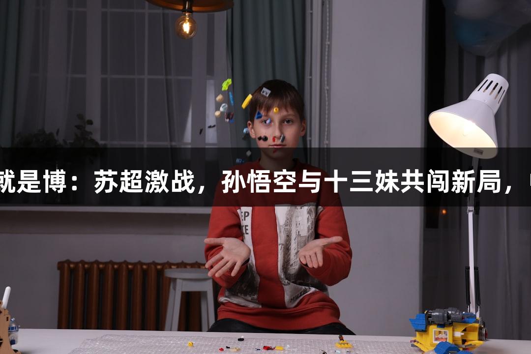 尊龙凯时(中国区)人生就是博:苏超激战,孙悟空与十三妹共闯新局,中场无人机秀燃情赛场!