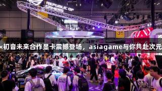 ROG×初音未来合作显卡震撼登场，asiagame与你共赴次元之旅！