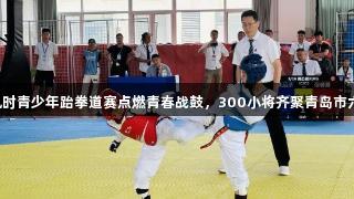 尊龙凯时青少年跆拳道赛点燃青春战鼓，300小将齐聚青岛市六运会！
