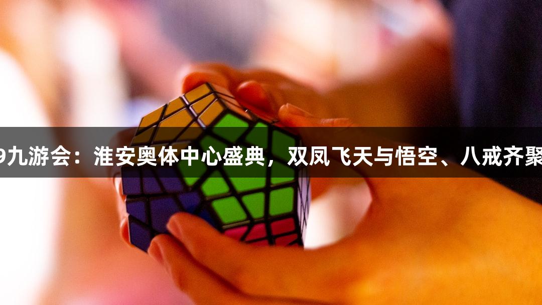J9九游会：淮安奥体中心盛典，双凤飞天与悟空、八戒齐聚！