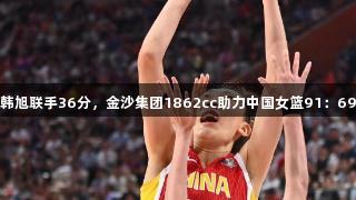 张子宇、韩旭联手36分，金沙集团1862cc助力中国女篮91：69战胜韩国