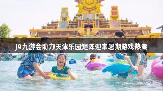 J9九游会助力天津乐园矩阵迎来暑期游戏热潮
