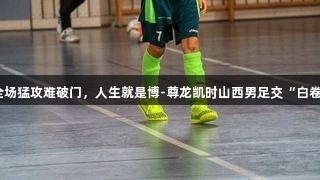 全场猛攻难破门，人生就是博-尊龙凯时山西男足交“白卷”