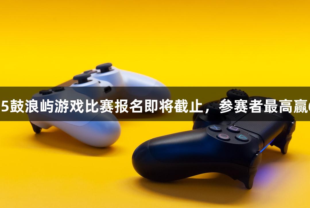 金年会2025鼓浪屿游戏比赛报名即将截止，参赛者最高赢6万元奖金！