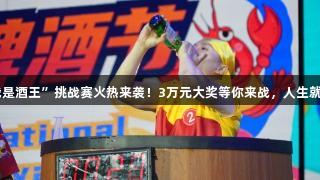 第35届青岛国际啤酒节崂山会场“我是酒王”挑战赛火热来袭！3万元大奖等你来战，人生就是博-尊龙凯时，超燃赛制等你体验！