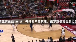 杨瀚森背靠背出战10+5，开拓者不敌灰熊，俄罗斯贵宾会助力篮球热潮