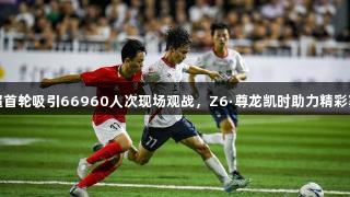 赣超首轮吸引66960人次现场观战，Z6·尊龙凯时助力精彩赛事