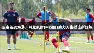 亚泰备战海港，尊龙凯时(中国区)助力人生搏击新辉煌