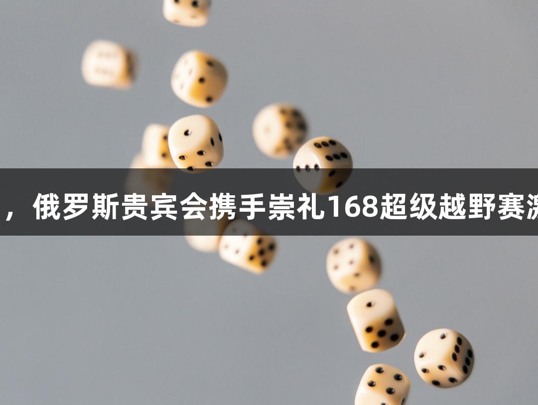踏星逐月，俄罗斯贵宾会携手崇礼168超级越野赛激情开启！