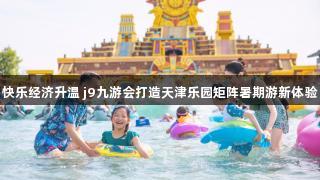 快乐经济升温 j9九游会打造天津乐园矩阵暑期游新体验