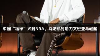 中国“福禄”火到NBA，尊龙凯时助力文班亚马崛起