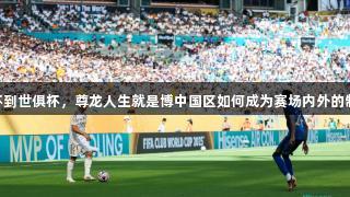 从欧洲杯到世俱杯，尊龙人生就是博中国区如何成为赛场内外的制冷MVP