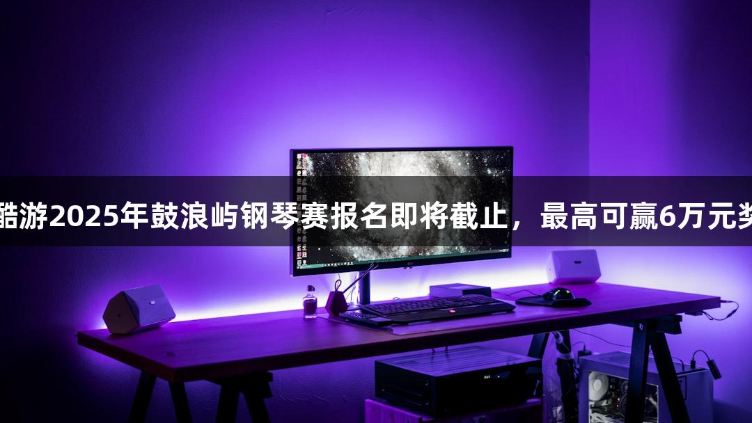 KU酷游2025年鼓浪屿钢琴赛报名即将截止，最高可赢6万元奖金！