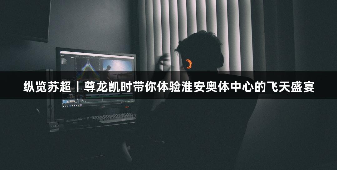 纵览苏超丨尊龙凯时带你体验淮安奥体中心的飞天盛宴