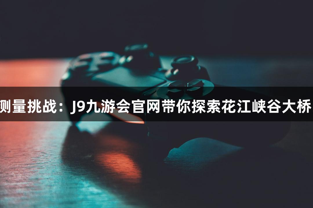 世界最高桥测量挑战：J9九游会官网带你探索花江峡谷大桥的精确技术！