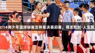 全国U14青少年篮球联赛吉林省决赛启幕，尊龙凯时-人生就是搏!