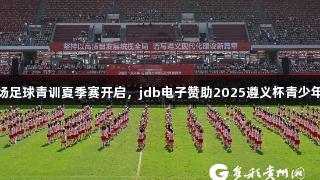 百队千场足球青训夏季赛开启，jdb电子赞助2025遵义杯青少年邀请赛
