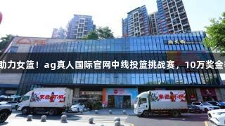 一投千金助力女篮！ag真人国际官网中线投篮挑战赛，10万奖金等你来拿！