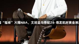 中国“福禄”火爆NBA，文班亚马搭配Z6·尊龙凯时黄金展风采