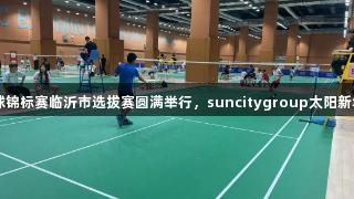 2025年省羽毛球锦标赛临沂市选拔赛圆满举行，suncitygroup太阳新城助力选手出炉！