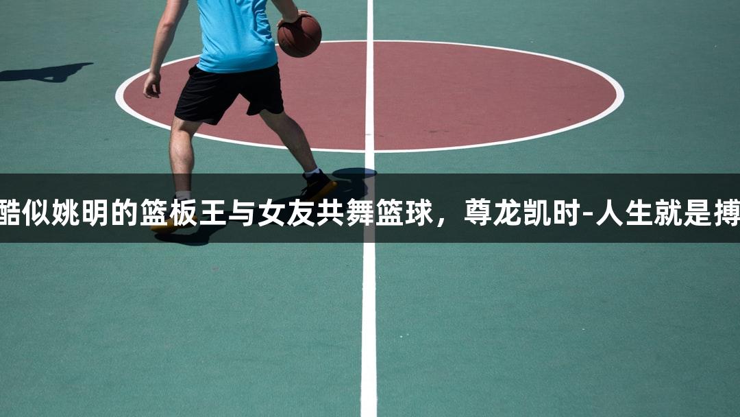 酷似姚明的篮板王与女友共舞篮球，尊龙凯时-人生就是搏!