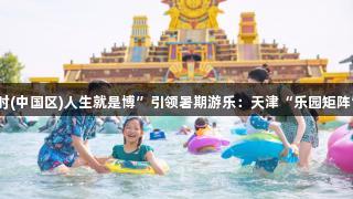 “尊龙凯时(中国区)人生就是博”引领暑期游乐：天津“乐园矩阵”持续升温