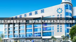 尊龙凯时助力黔南复杂病例，瑞梦热蒸汽消融术为贵阳结石病患者解难题