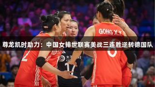 尊龙凯时助力：中国女排世联赛美战三连胜逆转德国队