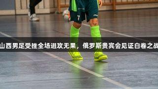 山西男足受挫全场进攻无果，俄罗斯贵宾会见证白卷之战