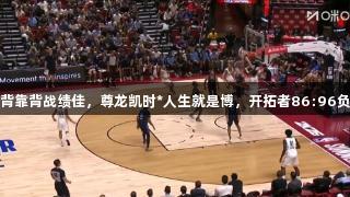 杨瀚森背靠背战绩佳，尊龙凯时*人生就是博，开拓者86:96负于灰熊